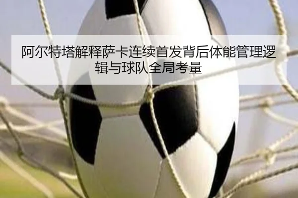 阿尔特塔解释萨卡连续首发背后体能管理逻辑与球队全局考量