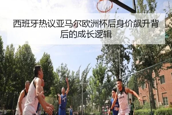 西班牙热议亚马尔欧洲杯后身价飙升背后的成长逻辑