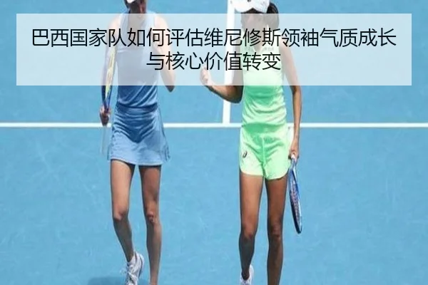 巴西国家队如何评估维尼修斯领袖气质成长与核心价值转变