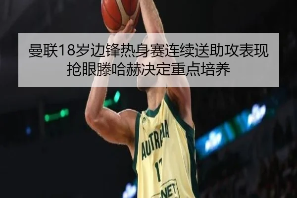 曼联18岁边锋热身赛连续送助攻表现抢眼滕哈赫决定重点培养